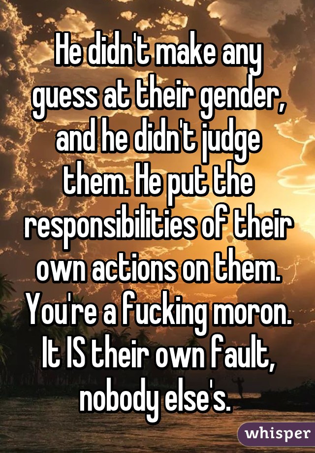 He didn't make any guess at their gender, and he didn't judge them. He put the responsibilities of their own actions on them. You're a fucking moron. It IS their own fault, nobody else's. 