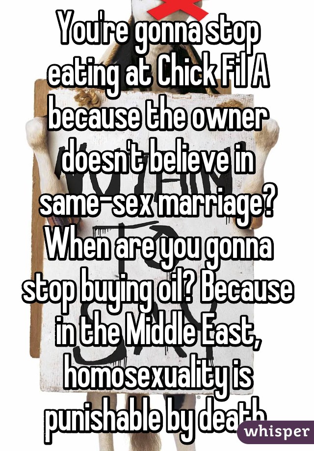 You're gonna stop eating at Chick Fil A because the owner doesn't believe in same-sex marriage? When are you gonna stop buying oil? Because in the Middle East, homosexuality is punishable by death.