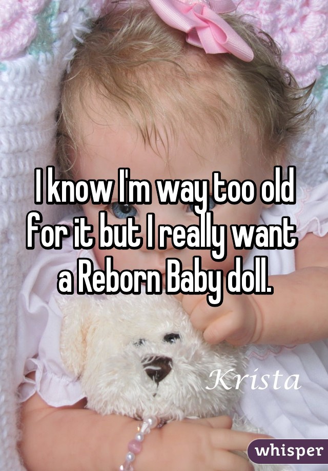 I know I'm way too old for it but I really want  a Reborn Baby doll.