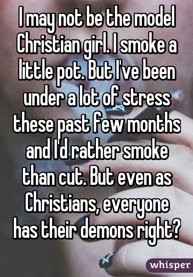 I may not be the model Christian girl. I smoke a little pot. But I've been under a lot of stress these past few months and I'd rather smoke than cut. But even as Christians, everyone has their demons right? 