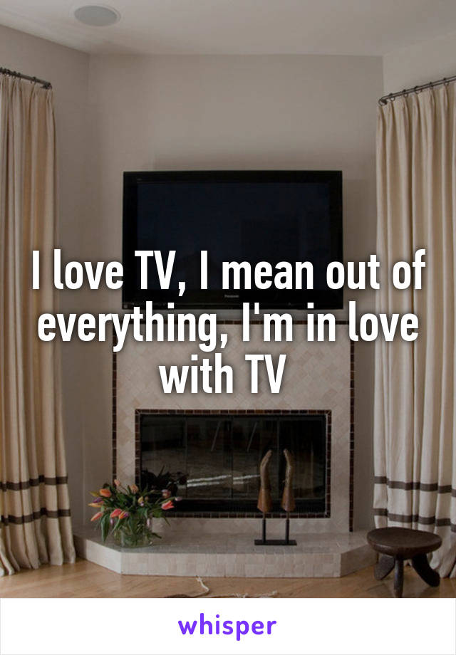 I love TV, I mean out of everything, I'm in love with TV 