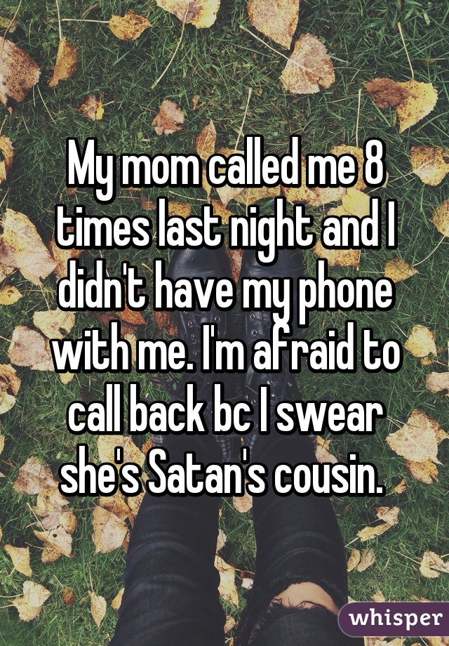 My mom called me 8 times last night and I didn't have my phone with me. I'm afraid to call back bc I swear she's Satan's cousin. 