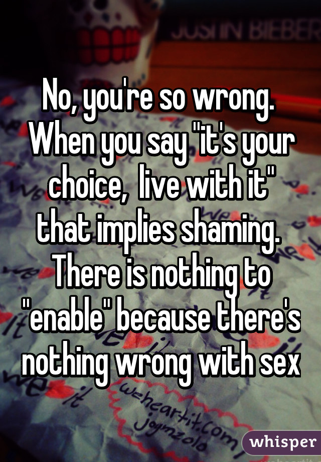 No, you're so wrong.  When you say "it's your choice,  live with it" that implies shaming.  There is nothing to "enable" because there's nothing wrong with sex