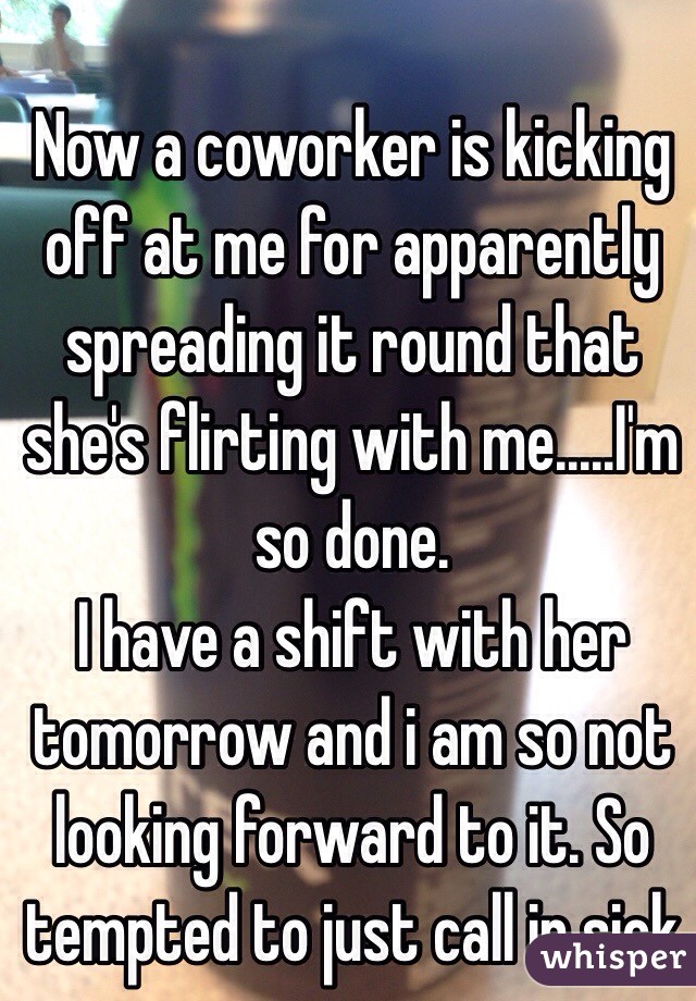 Now a coworker is kicking off at me for apparently spreading it round that she's flirting with me.....I'm so done.
I have a shift with her tomorrow and i am so not looking forward to it. So tempted to just call in sick  