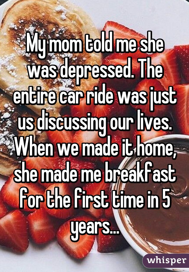 My mom told me she was depressed. The entire car ride was just us discussing our lives. When we made it home, she made me breakfast for the first time in 5 years...