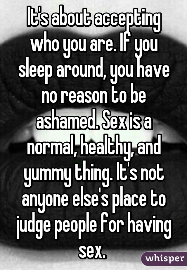 It's about accepting who you are. If you sleep around, you have no reason to be ashamed. Sex is a normal, healthy, and yummy thing. It's not anyone else's place to judge people for having sex. 