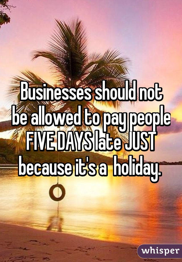 Businesses should not be allowed to pay people FIVE DAYS late JUST because it's a  holiday. 