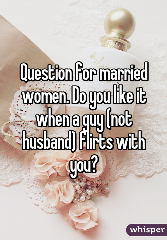 Question for married women. Do you like it when a guy (not husband) flirts with you?