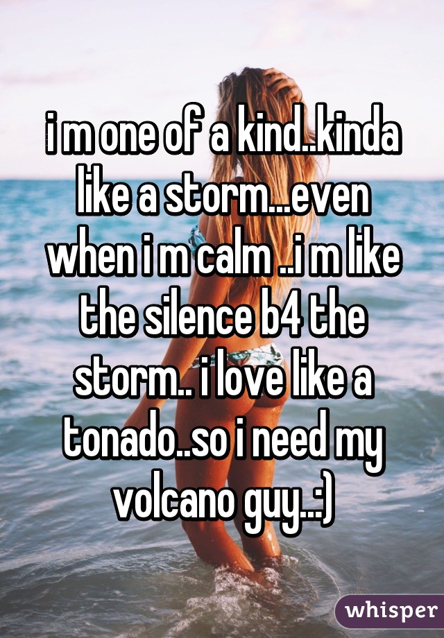 i m one of a kind..kinda like a storm...even when i m calm ..i m like the silence b4 the storm.. i love like a tonado..so i need my volcano guy..:)