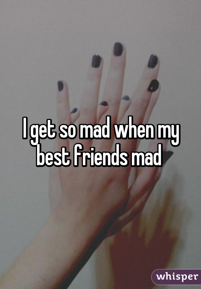 I get so mad when my best friends mad 