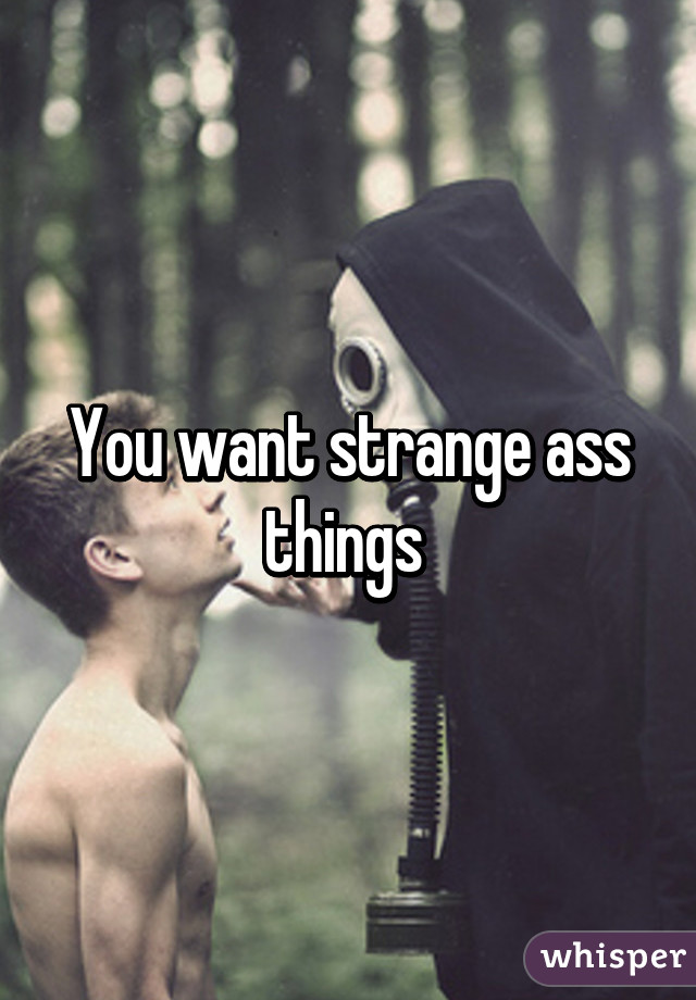 You want strange ass things 