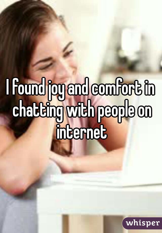 I found joy and comfort in chatting with people on internet