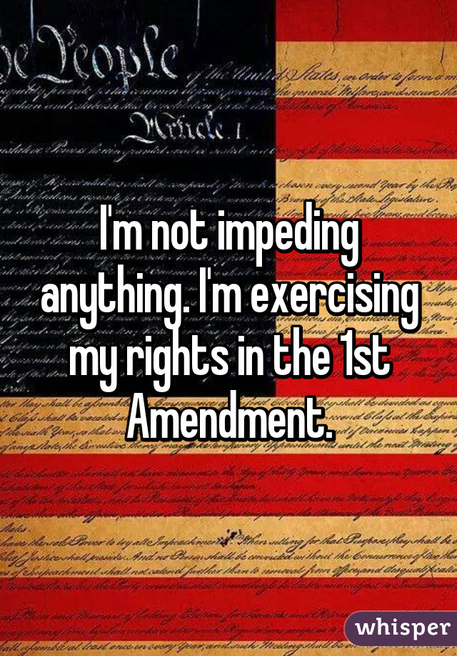 I'm not impeding anything. I'm exercising my rights in the 1st Amendment.