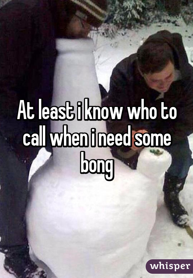 At least i know who to call when i need some bong