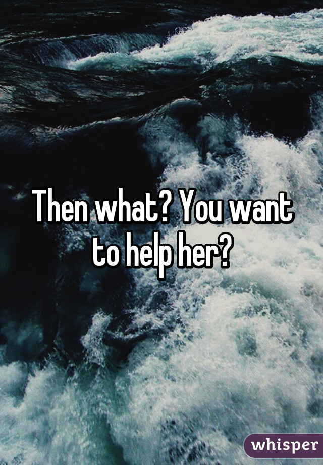 Then what? You want to help her?