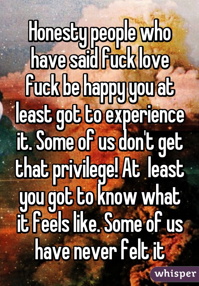 Honesty people who have said fuck love fuck be happy you at least got to experience it. Some of us don't get that privilege! At  least you got to know what it feels like. Some of us have never felt it