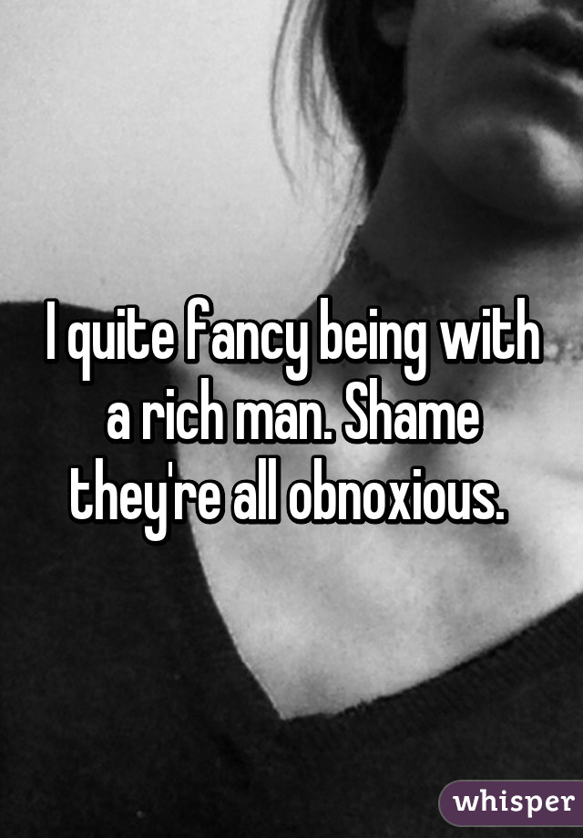 I quite fancy being with a rich man. Shame they're all obnoxious. 