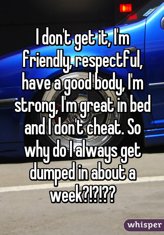 I don't get it, I'm friendly, respectful, have a good body, I'm strong, I'm great in bed and I don't cheat. So why do I always get dumped in about a week?!?!??