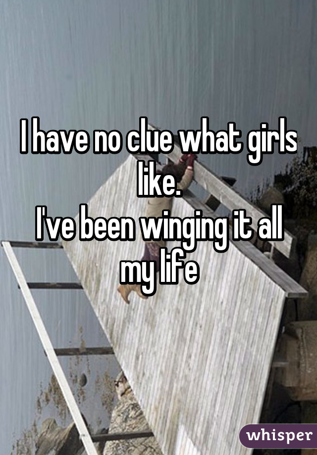 I have no clue what girls like.
I've been winging it all my life
