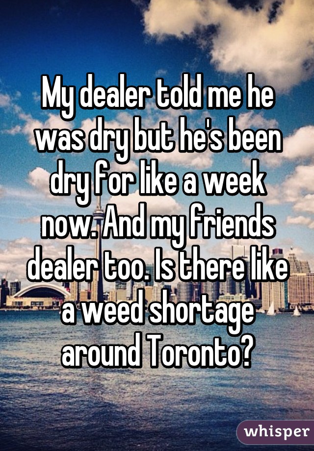 My dealer told me he was dry but he's been dry for like a week now. And my friends dealer too. Is there like a weed shortage around Toronto?