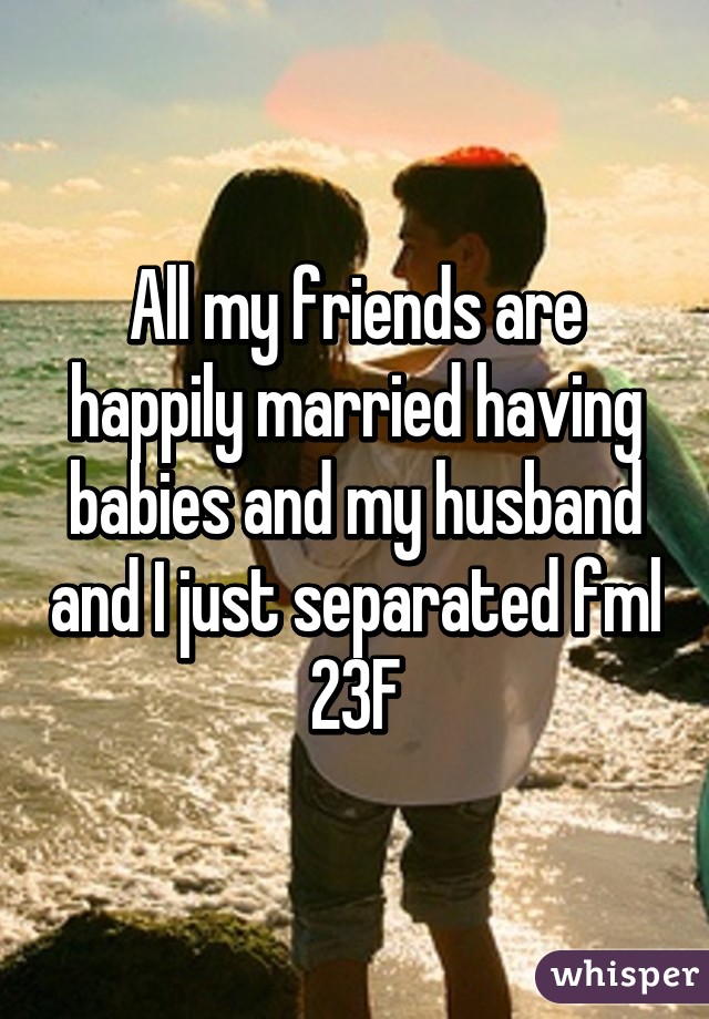 All my friends are happily married having babies and my husband and I just separated fml 23F