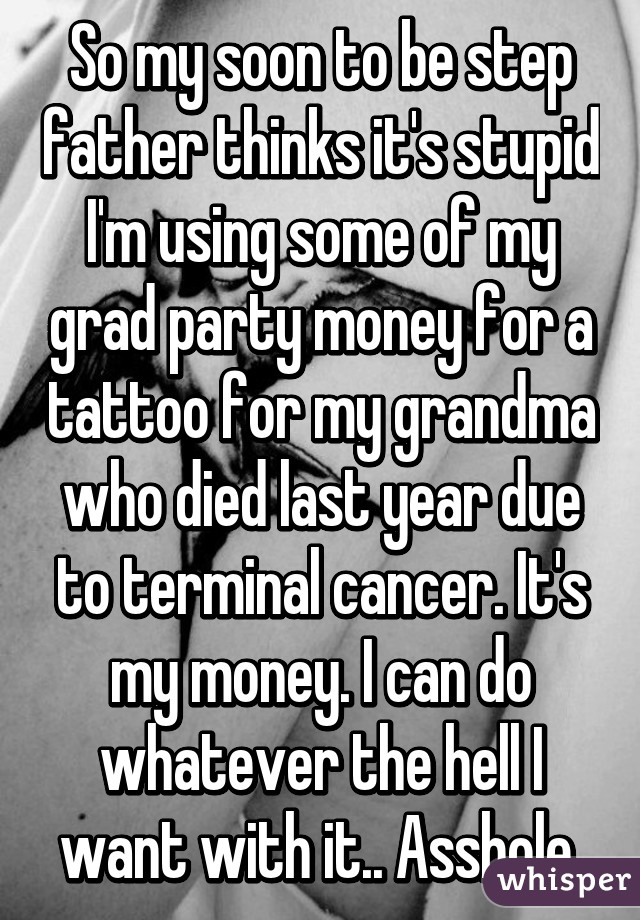 So my soon to be step father thinks it's stupid I'm using some of my grad party money for a tattoo for my grandma who died last year due to terminal cancer. It's my money. I can do whatever the hell I want with it.. Asshole.