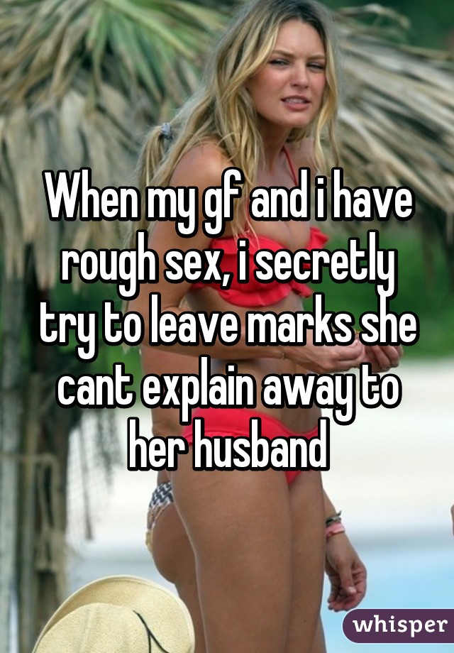 When my gf and i have rough sex, i secretly try to leave marks she cant explain away to her husband