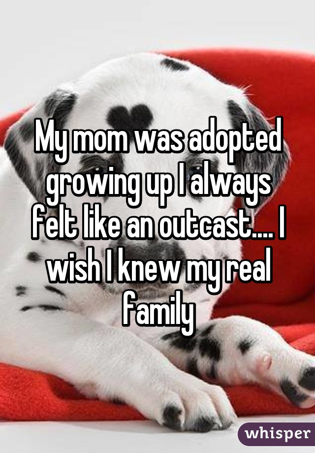 My mom was adopted growing up I always felt like an outcast.... I wish I knew my real family