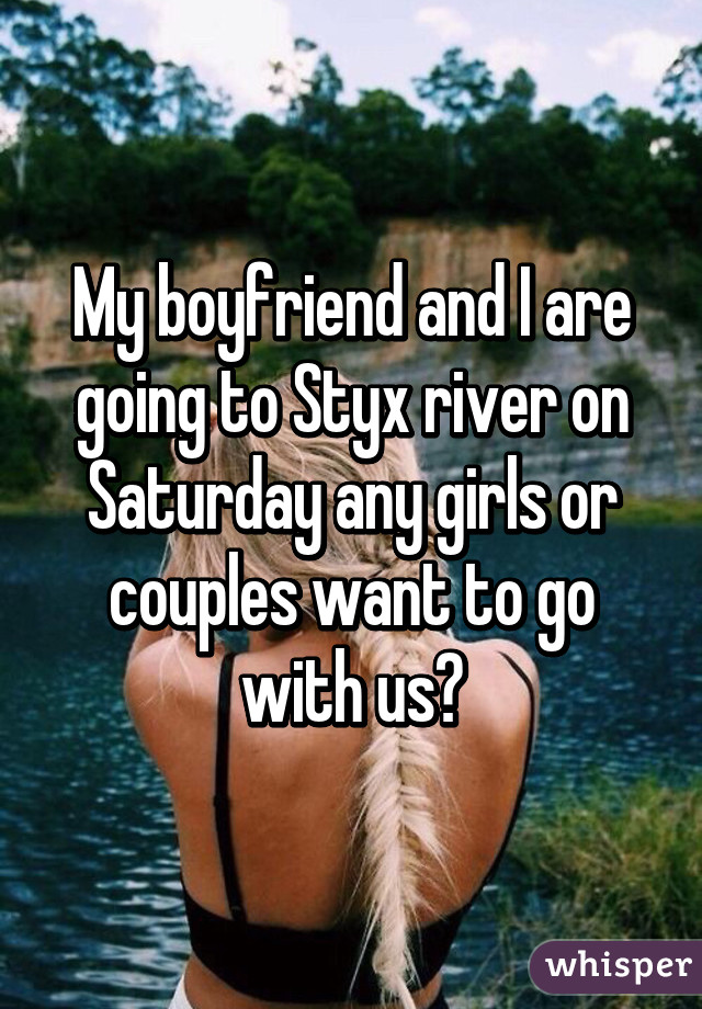 My boyfriend and I are going to Styx river on Saturday any girls or couples want to go with us?