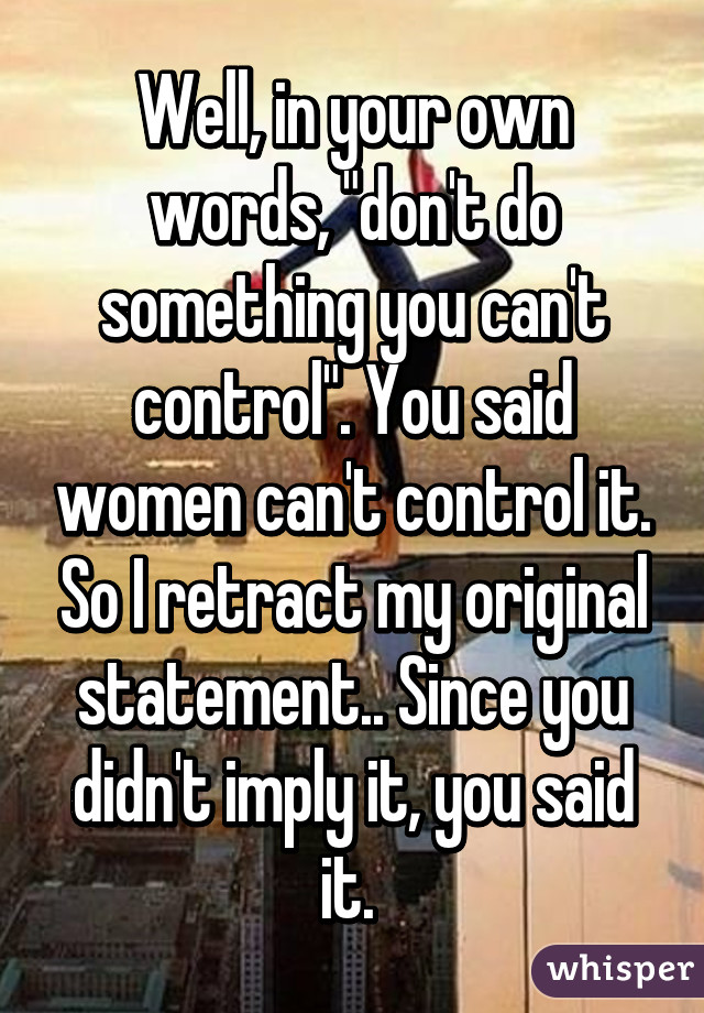 Well, in your own words, "don't do something you can't control". You said women can't control it. So I retract my original statement.. Since you didn't imply it, you said it. 