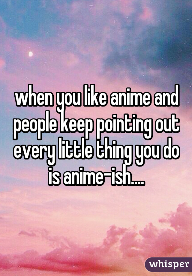 when you like anime and people keep pointing out every little thing you do is anime-ish....