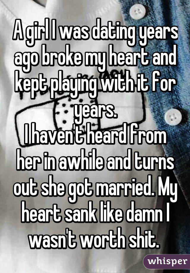 A girl I was dating years ago broke my heart and kept playing with it for years.
I haven't heard from her in awhile and turns out she got married. My heart sank like damn I wasn't worth shit. 