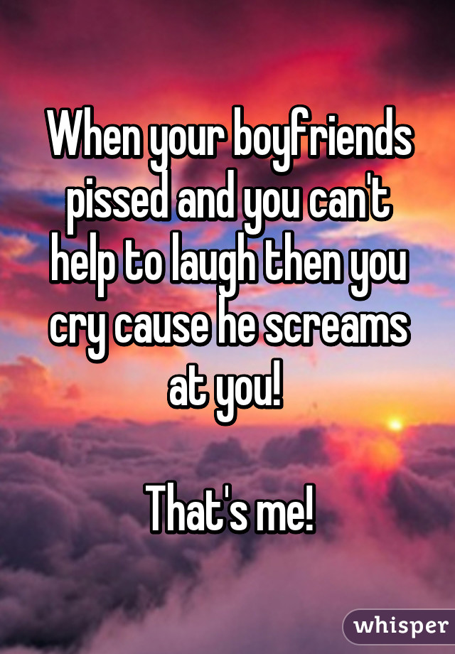 When your boyfriends pissed and you can't help to laugh then you cry cause he screams at you! 

That's me!