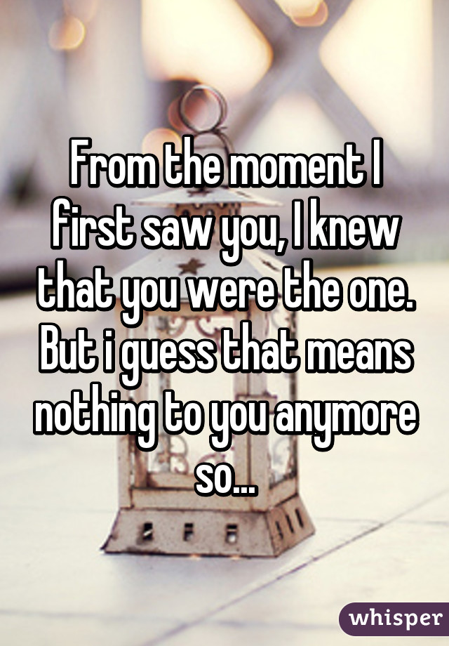 From the moment I first saw you, I knew that you were the one. But i guess that means nothing to you anymore so...