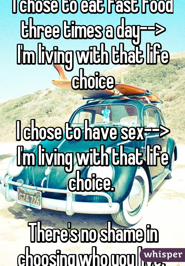 I chose to eat fast food three times a day--> I'm living with that life choice

I chose to have sex--> I'm living with that life choice. 

There's no shame in choosing who you live. 