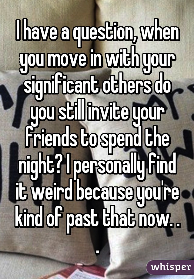 I have a question, when you move in with your significant others do you still invite your friends to spend the night? I personally find it weird because you're kind of past that now. . .