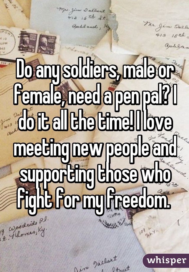 Do any soldiers, male or female, need a pen pal? I do it all the time! I love meeting new people and supporting those who fight for my freedom. 