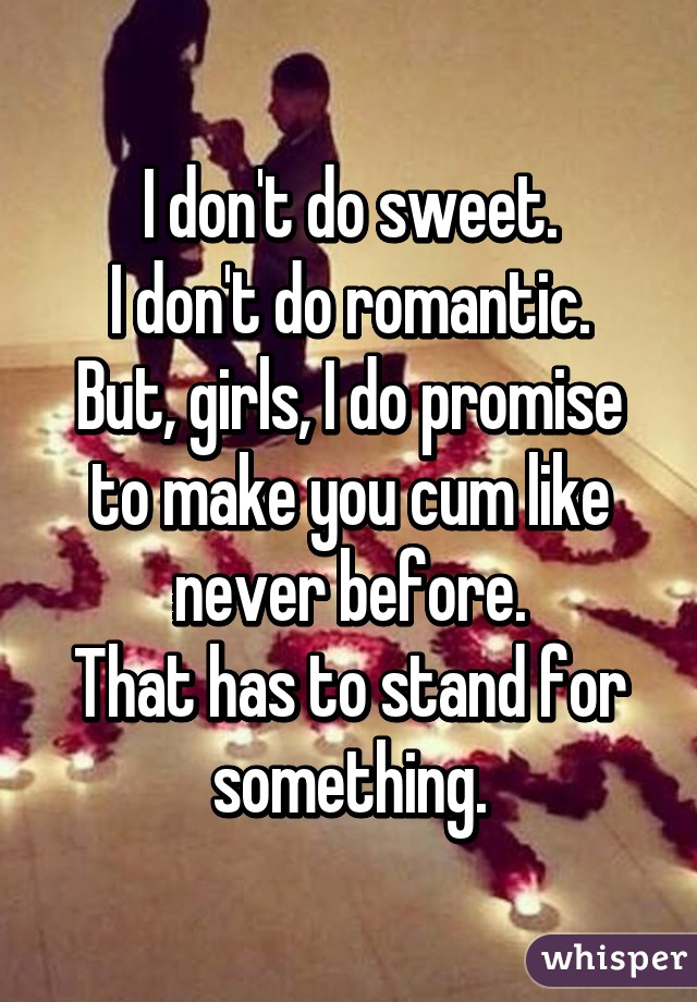 I don't do sweet.
I don't do romantic.
But, girls, I do promise to make you cum like never before.
That has to stand for something.