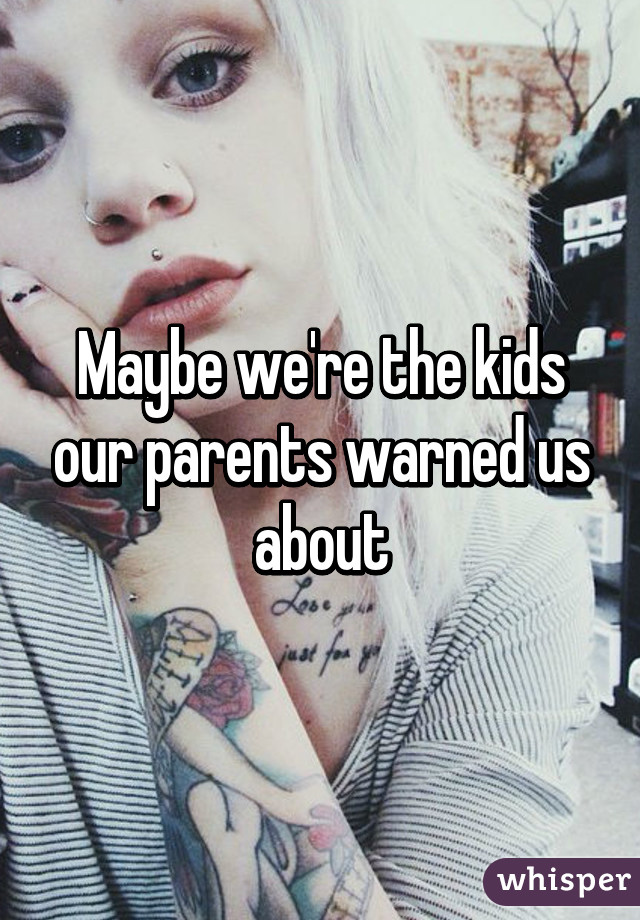 Maybe we're the kids our parents warned us about