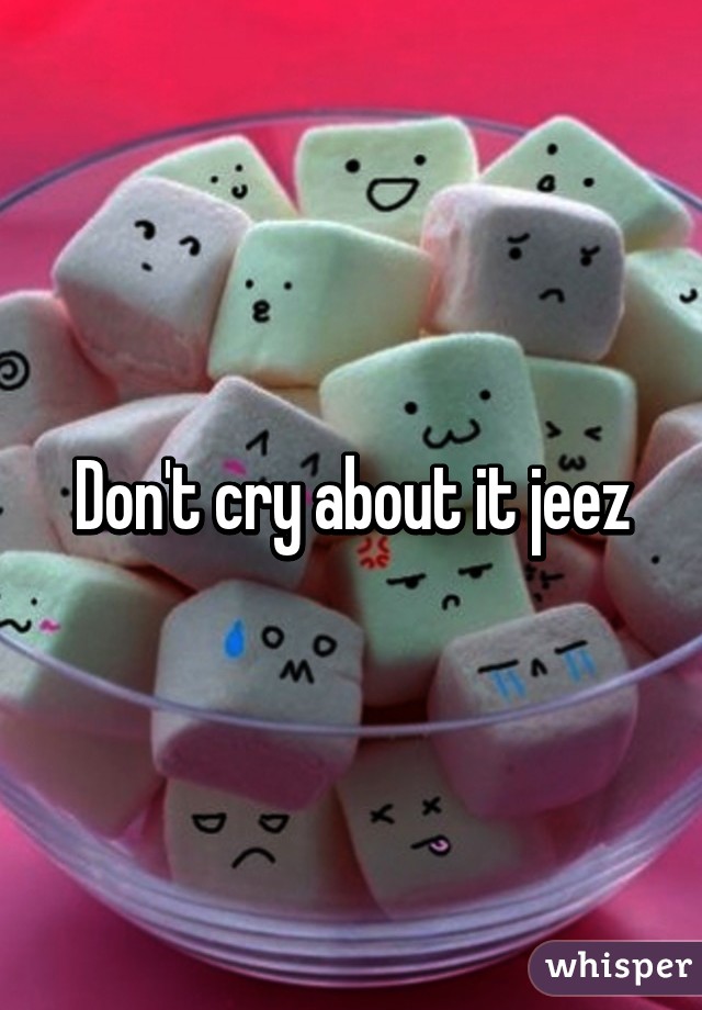 Don't cry about it jeez