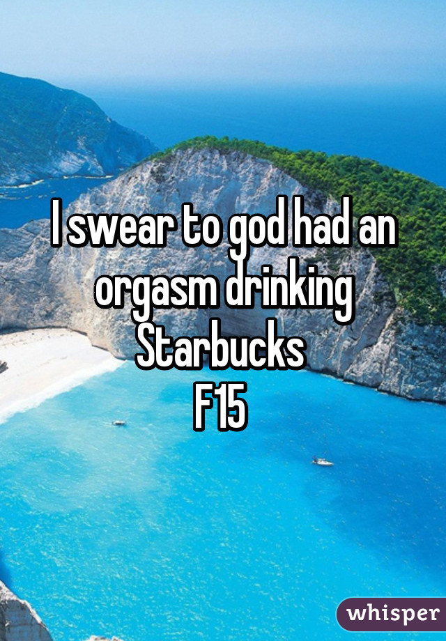 I swear to god had an orgasm drinking Starbucks 
F15 