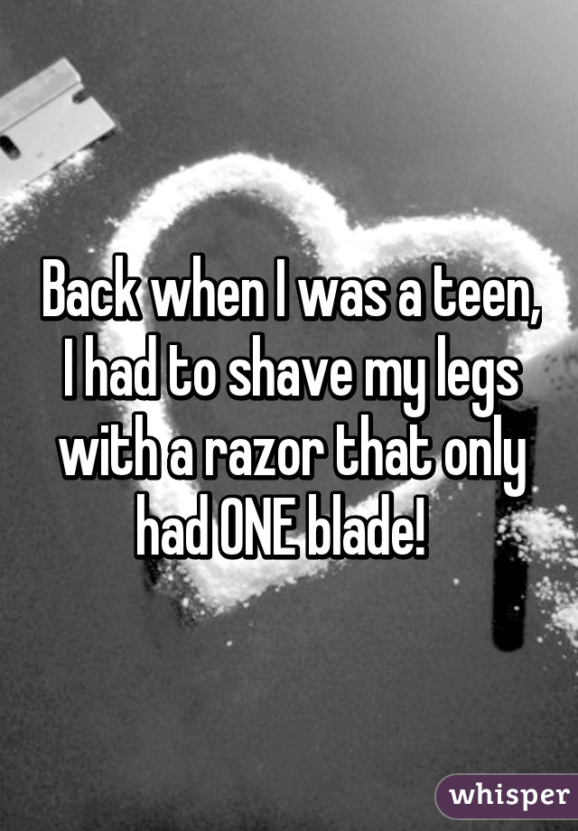 Back when I was a teen, I had to shave my legs with a razor that only had ONE blade!  