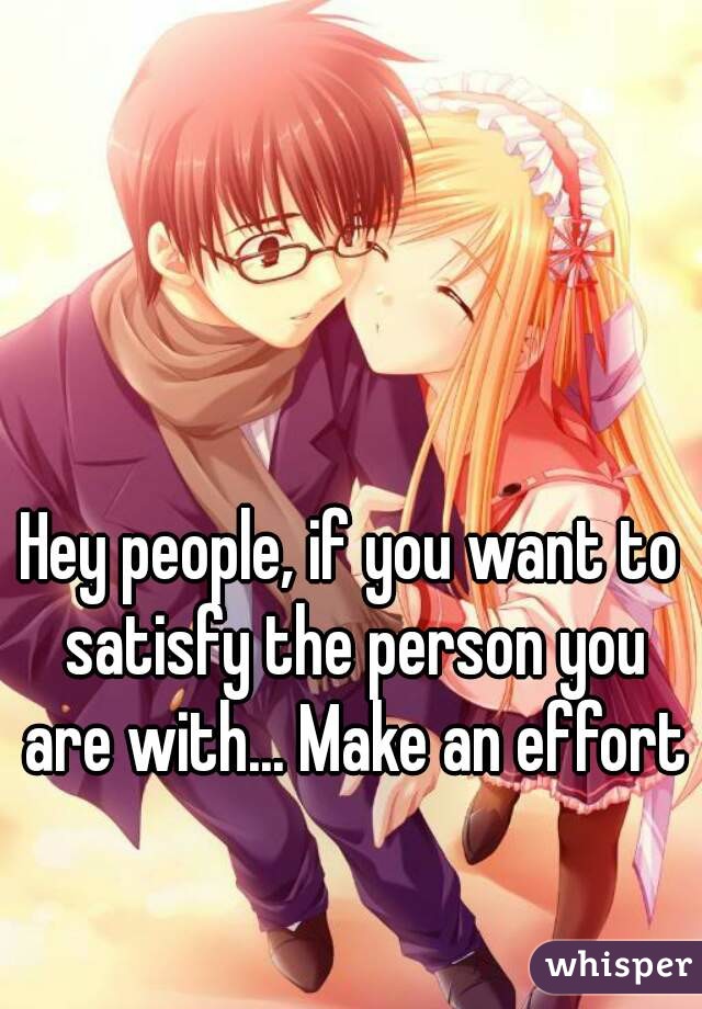 Hey people, if you want to satisfy the person you are with... Make an effort