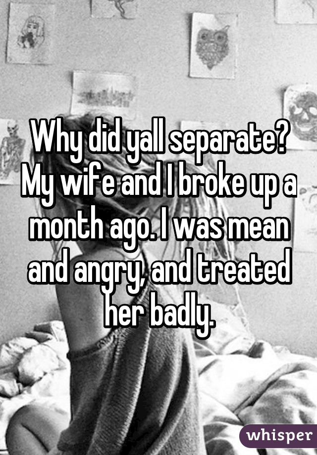 Why did yall separate? My wife and I broke up a month ago. I was mean and angry, and treated her badly.