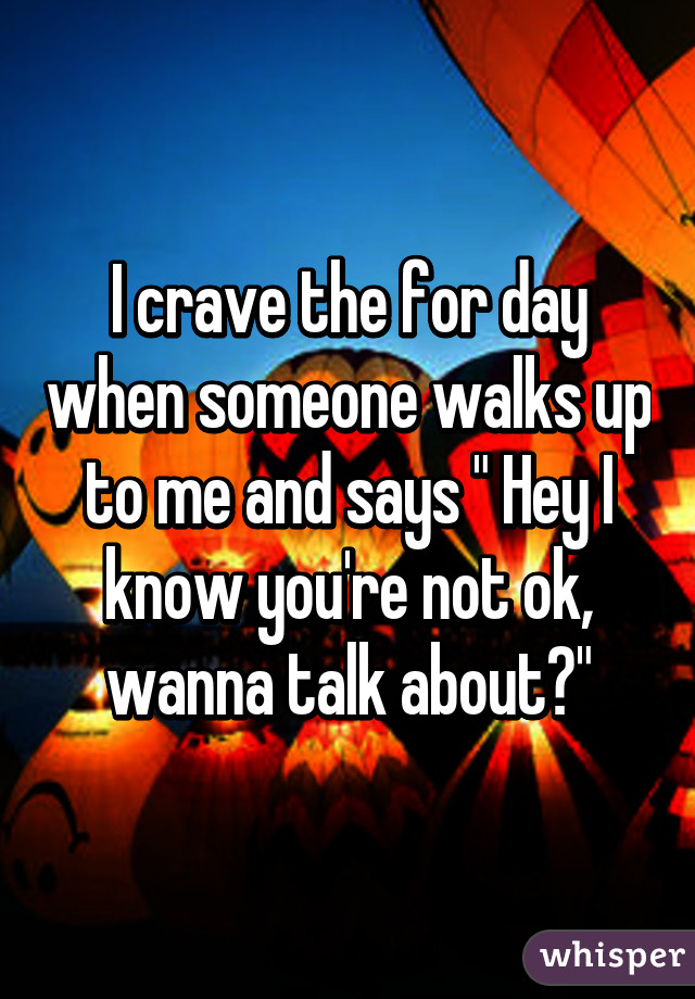 I crave the for day when someone walks up to me and says " Hey I know you're not ok, wanna talk about?"