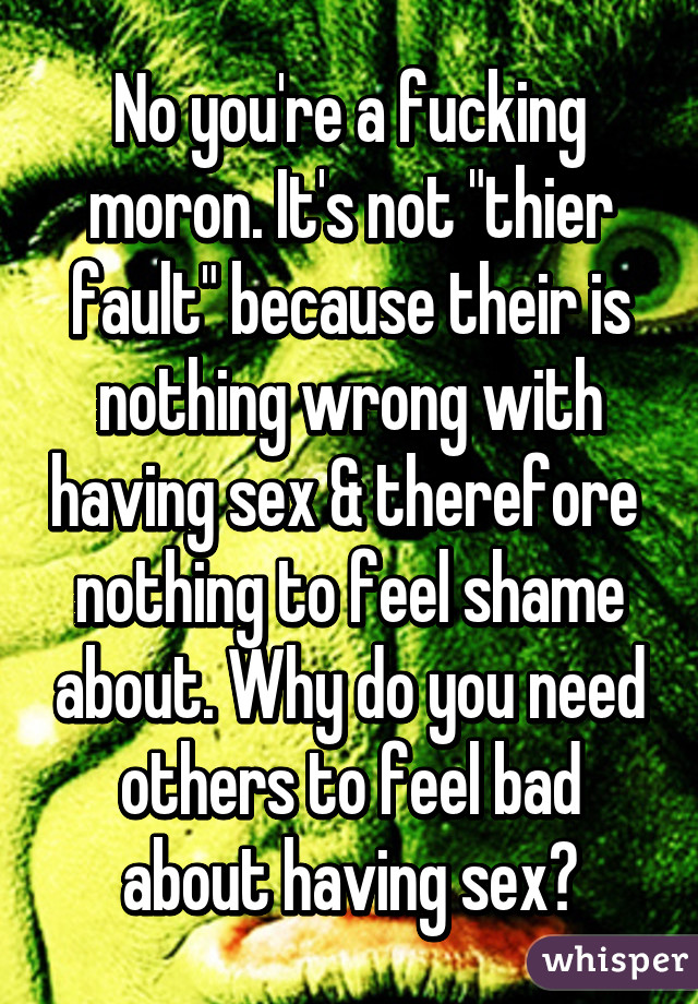 No you're a fucking moron. It's not "thier fault" because their is nothing wrong with having sex & therefore  nothing to feel shame about. Why do you need others to feel bad about having sex?