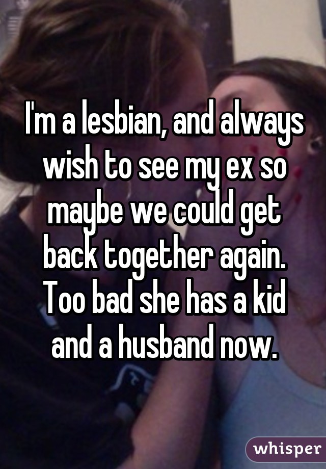 I'm a lesbian, and always wish to see my ex so maybe we could get back together again. Too bad she has a kid and a husband now.