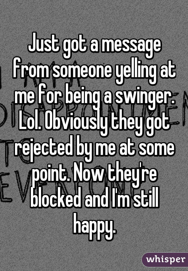 Just got a message from someone yelling at me for being a swinger. Lol. Obviously they got rejected by me at some point. Now they're blocked and I'm still happy.