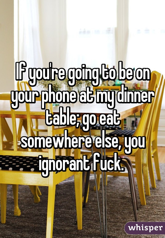 If you're going to be on your phone at my dinner table; go eat somewhere else, you ignorant fuck. 