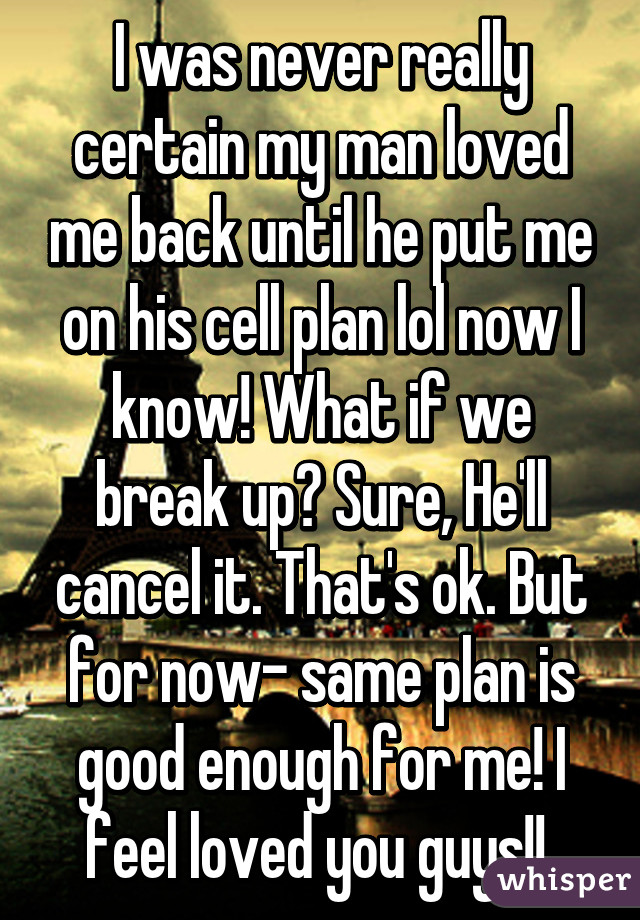 I was never really certain my man loved me back until he put me on his cell plan lol now I know! What if we break up? Sure, He'll cancel it. That's ok. But for now- same plan is good enough for me! I feel loved you guys!! 